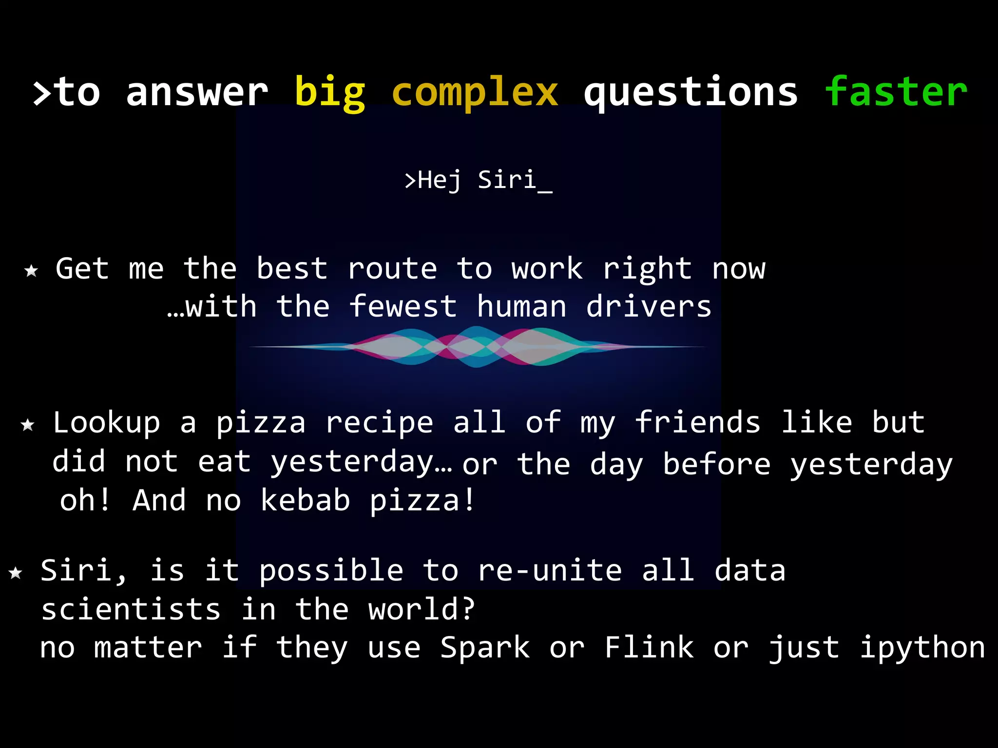 no matter if they use Spark or Flink or just ipython Get me the best route to work right now >Hej Siri_ Lookup a pizza recipe all of my friends like but did not eat yesterday… Siri, is it possible to re-unite all data scientists in the world? or the day before yesterday oh! And no kebab pizza! …with the fewest human drivers to	answer	big	complex	questions	faster> 