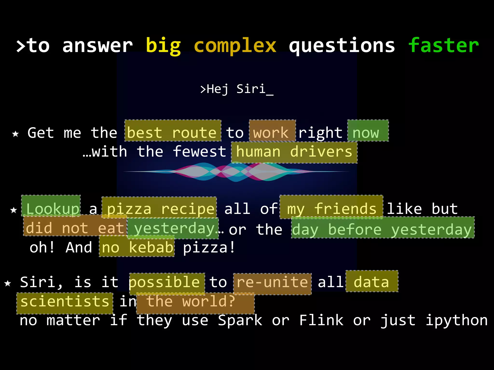 no matter if they use Spark or Flink or just ipython Get me the best route to work right now >Hej Siri_ Lookup a pizza recipe all of my friends like but did not eat yesterday… Siri, is it possible to re-unite all data scientists in the world? or the day before yesterday oh! And no kebab pizza! …with the fewest human drivers to	answer	big	complex	questions	faster> 