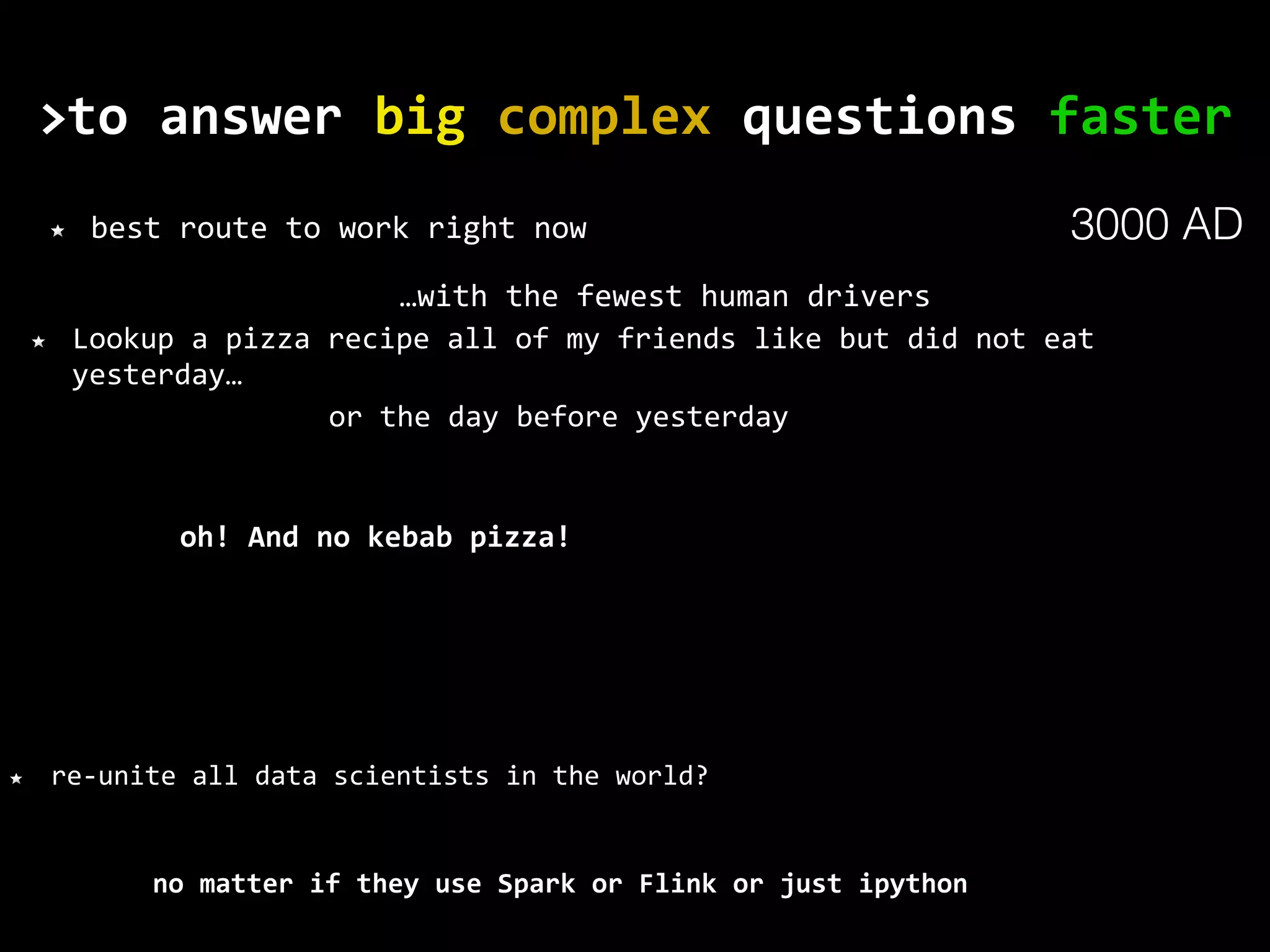 to	answer	big	complex	questions	faster> no	matter	if	they	use	Spark	or	Flink	or	just	ipython best	route	to	work	right	now Lookup	a	pizza	recipe	all	of	my	friends	like	but	did	not	eat yesterday… re-unite	all	data	scientists	in	the	world? or	the	day	before	yesterday oh!	And	no	kebab	pizza! …with	the	fewest	human	drivers 3000 AD 