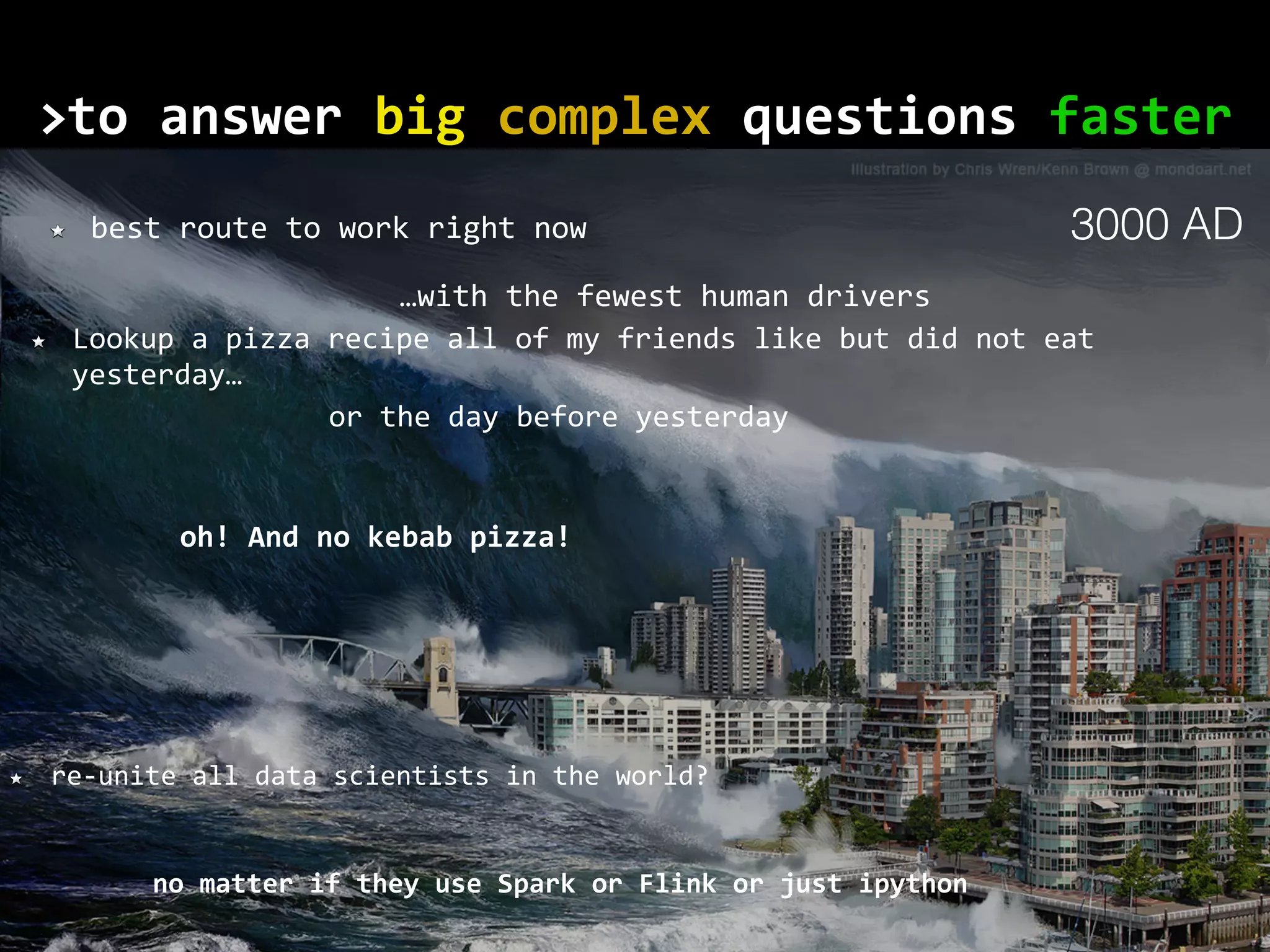 to	answer	big	complex	questions	faster> no	matter	if	they	use	Spark	or	Flink	or	just	ipython best	route	to	work	right	now Lookup	a	pizza	recipe	all	of	my	friends	like	but	did	not	eat yesterday… re-unite	all	data	scientists	in	the	world? or	the	day	before	yesterday oh!	And	no	kebab	pizza! …with	the	fewest	human	drivers 3000 AD 