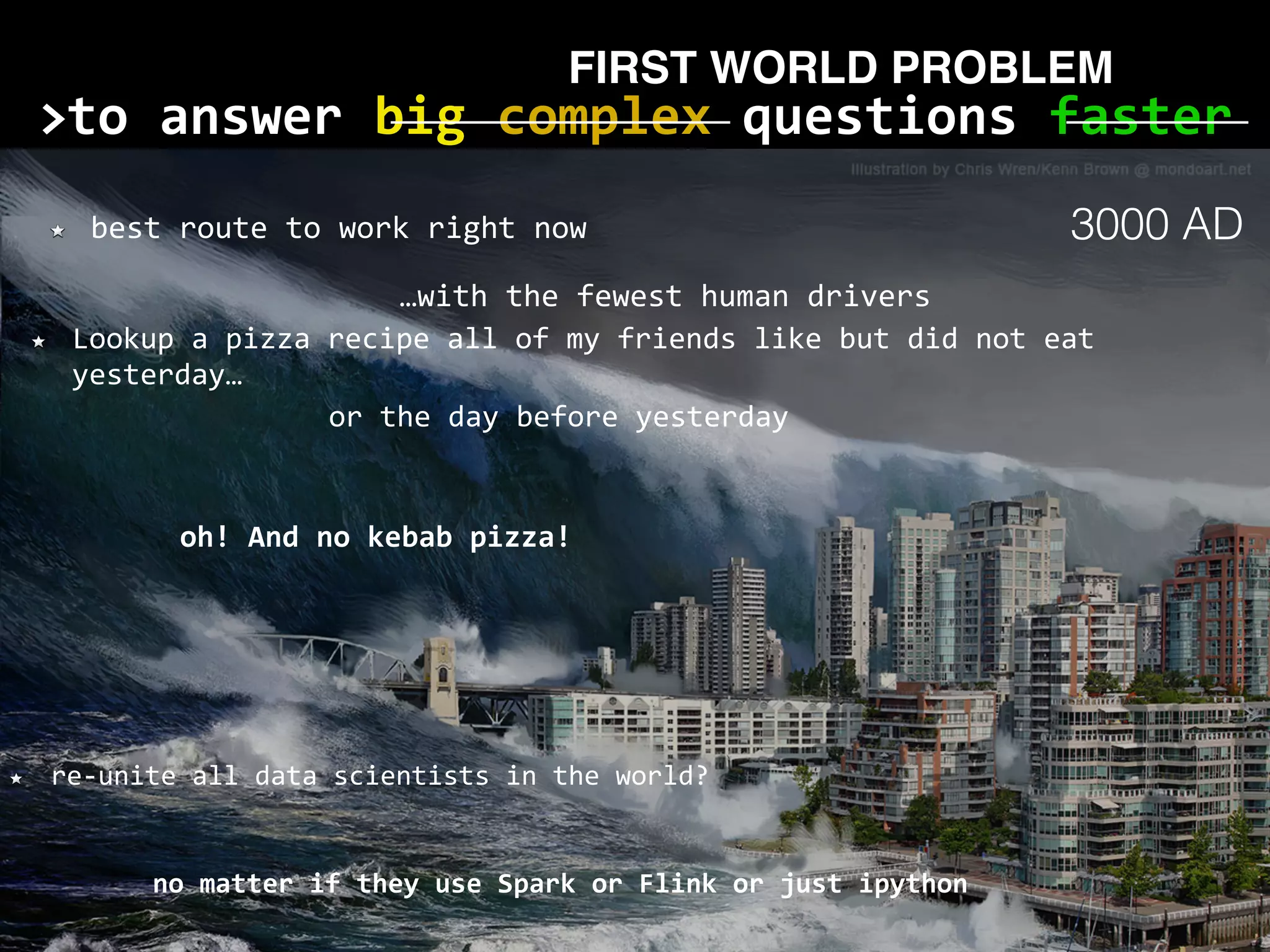 to	answer	big	complex	questions	faster> no	matter	if	they	use	Spark	or	Flink	or	just	ipython best	route	to	work	right	now Lookup	a	pizza	recipe	all	of	my	friends	like	but	did	not	eat yesterday… re-unite	all	data	scientists	in	the	world? or	the	day	before	yesterday oh!	And	no	kebab	pizza! …with	the	fewest	human	drivers FIRST WORLD PROBLEM 3000 AD 