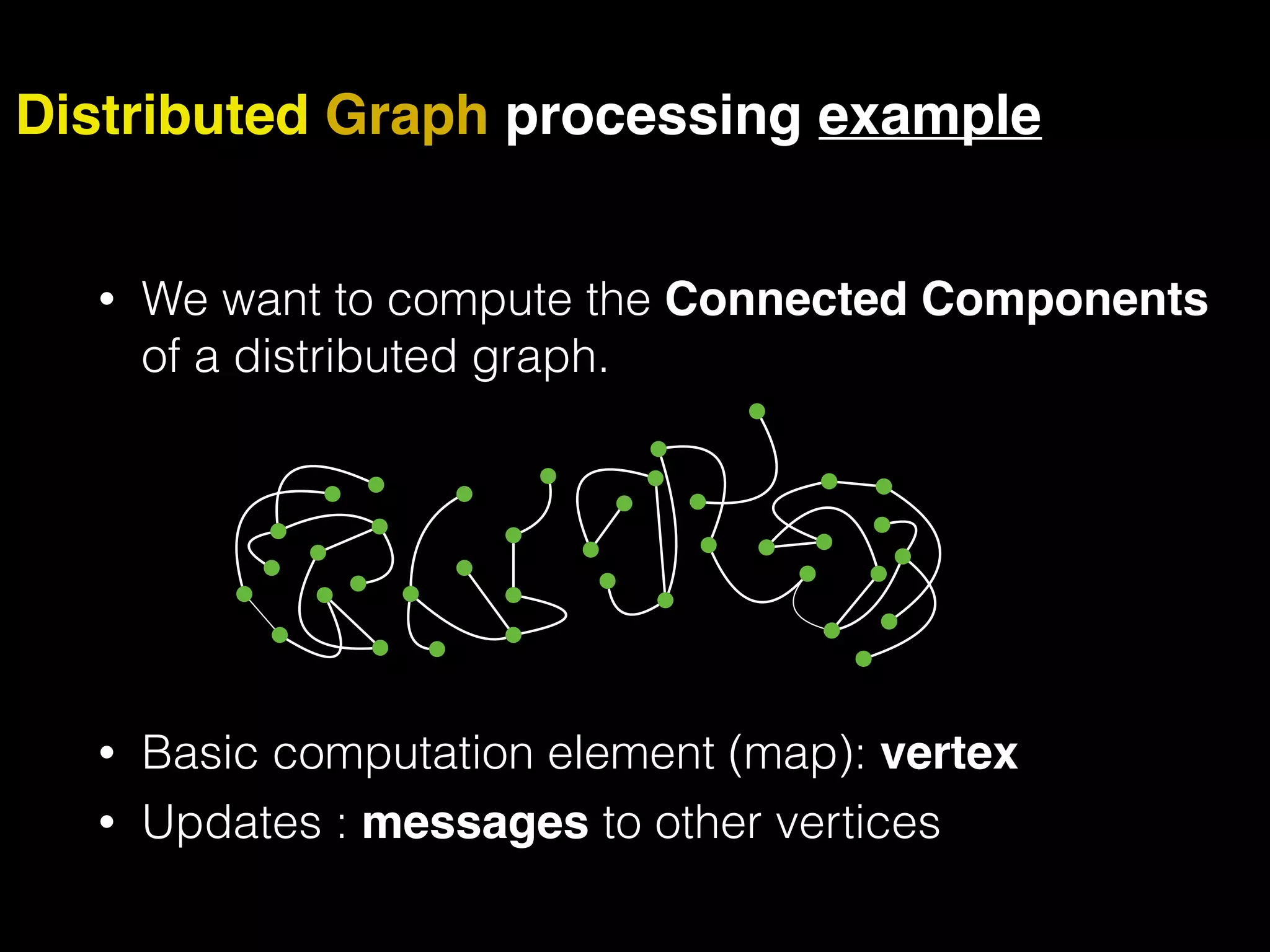• We want to compute the Connected Components of a distributed graph. • Basic computation element (map): vertex • Updates : messages to other vertices Distributed Graph processing example 