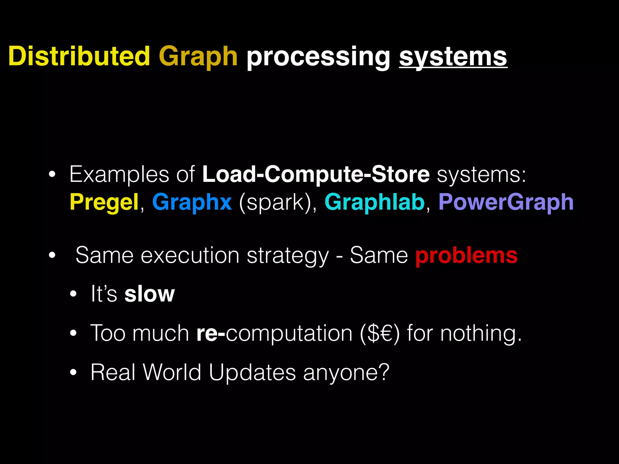 • Examples of Load-Compute-Store systems: Pregel, Graphx (spark), Graphlab, PowerGraph • Same execution strategy - Same problems • It’s slow • Too much re-computation ($€) for nothing. • Real World Updates anyone? Distributed Graph processing systems 