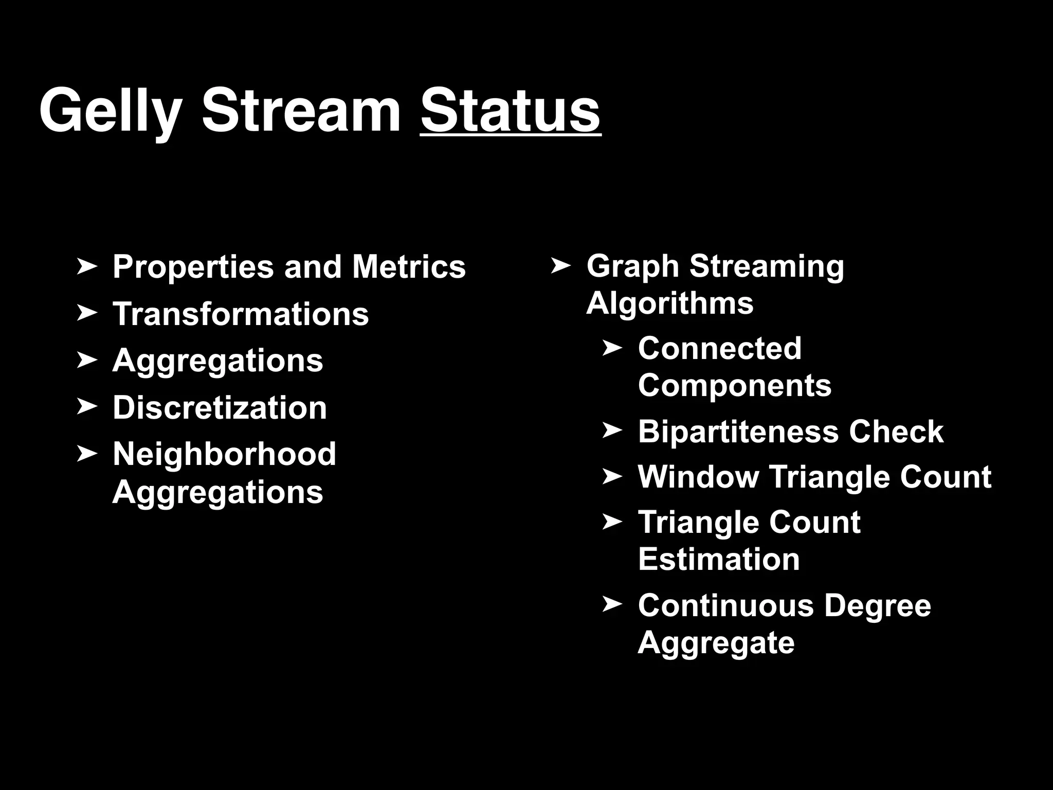 Gelly Stream Status ➤ Properties and Metrics ➤ Transformations ➤ Aggregations ➤ Discretization ➤ Neighborhood Aggregations ➤ Graph Streaming Algorithms ➤ Connected Components ➤ Bipartiteness Check ➤ Window Triangle Count ➤ Triangle Count Estimation ➤ Continuous Degree Aggregate 
