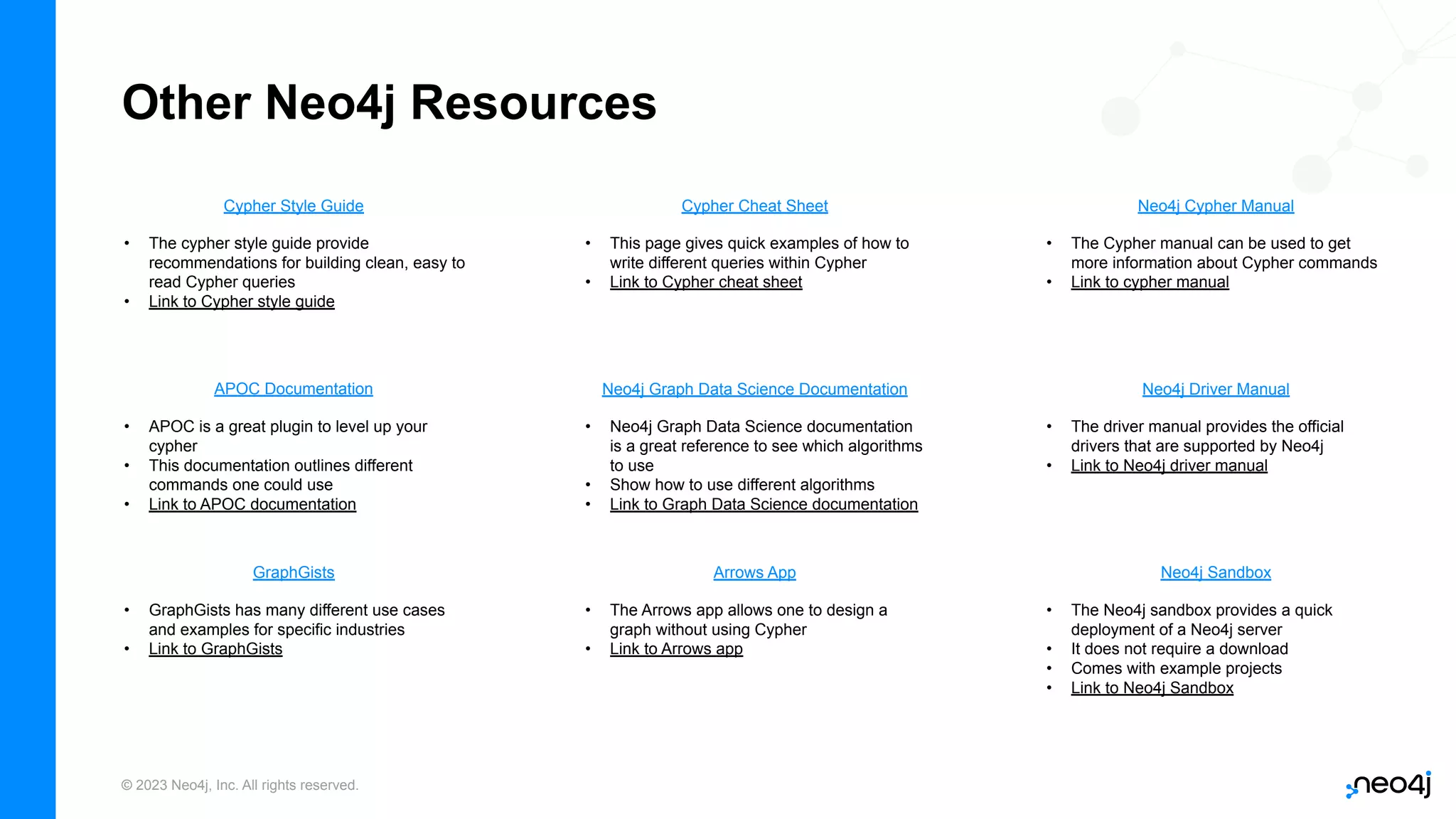 © 2023 Neo4j, Inc. All rights reserved. APOC Documentation Other Neo4j Resources Neo4j Graph Data Science Documentation Neo4j Cypher Manual Neo4j Driver Manual Cypher Style Guide Arrows App • APOC is a great plugin to level up your cypher • This documentation outlines different commands one could use • Link to APOC documentation • The Cypher manual can be used to get more information about Cypher commands • Link to cypher manual • Neo4j Graph Data Science documentation is a great reference to see which algorithms to use • Show how to use different algorithms • Link to Graph Data Science documentation • The driver manual provides the official drivers that are supported by Neo4j • Link to Neo4j driver manual • The cypher style guide provide recommendations for building clean, easy to read Cypher queries • Link to Cypher style guide • The Arrows app allows one to design a graph without using Cypher • Link to Arrows app Cypher Cheat Sheet • This page gives quick examples of how to write different queries within Cypher • Link to Cypher cheat sheet GraphGists • GraphGists has many different use cases and examples for specific industries • Link to GraphGists Neo4j Sandbox • The Neo4j sandbox provides a quick deployment of a Neo4j server • It does not require a download • Comes with example projects • Link to Neo4j Sandbox 