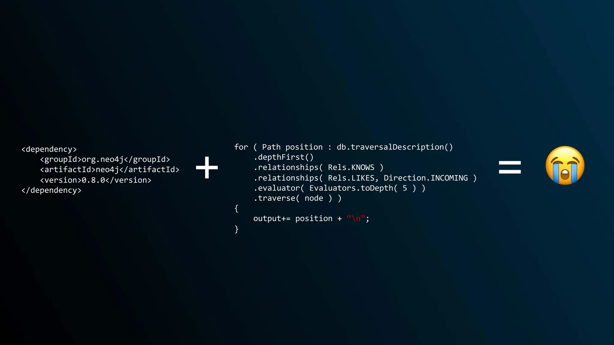 + 😭
=
<dependency>
<groupId>org.neo4j</groupId>
<artifactId>neo4j</artifactId>
<version>0.8.0</version>
</dependency>
for ( Path position : db.traversalDescription()
.depthFirst()
.relationships( Rels.KNOWS )
.relationships( Rels.LIKES, Direction.INCOMING )
.evaluator( Evaluators.toDepth( 5 ) )
.traverse( node ) )
{
output+= position + “n”;
}
 