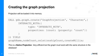 © 2022 Neo4j, Inc. All rights reserved.
31
Creating the graph projection
Projection will be loaded it into memory
CALL gds.graph.create('GraphProjection', 'Character',{
INTERACTS_WITH:{
type: 'INTERACTS_WITH',
properties: {count: {property: 'count'}}
}
}) YIELD
graphName,nodeCount,relationshipCount,createMillis;
This is a Native Projection. Very efficient but the graph must exist with the same structure in the
database!
 