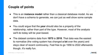 © 2022 Neo4j, Inc. All rights reserved.
Couple of points
● This is an instance model rather than a classical database model. As we
don't have a schema to generate, we can just as well show some sample
data.
● You could argue that the year should also be a property of the
relationship, rather than part of the type. However, most of the analysis
we'll do today will be year-based.
● The dataset contains data from 1975 to 2018. That data was the easiest
to normalize (the voting system has changed a lot over the years) and
stays clear of recent controversy. Feel free to go 1956 to 2022 afterwards
though, it's really fun.
 