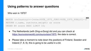 © 2022 Neo4j, Inc. All rights reserved.
Using patterns to answer questions
Who won in 1975?
MATCH (c:Country)<-[vote:VOTE_1975_JURY|VOTE_1975_PUBLIC]-()
RETURN c.name, sum(vote.weight) as score
ORDER BY score DESC LIMIT 10;
003
● The Netherlands (with Ding-a-Dong) did and you can check at
https://eurovisionworld.com/eurovision/1975, the data is correct.
● Please take a moment to note down the positions of Finland, Sweden and
Ireland (7, 8, 9), this is going to be useful in a bit.
 