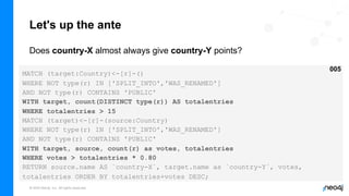 © 2022 Neo4j, Inc. All rights reserved.
Let's up the ante
Does country-X almost always give country-Y points?
MATCH (target:Country)<-[r]-()
WHERE NOT type(r) IN ['SPLIT_INTO','WAS_RENAMED']
AND NOT type(r) CONTAINS 'PUBLIC'
WITH target, count(DISTINCT type(r)) AS totalentries
WHERE totalentries > 15
MATCH (target)<-[r]-(source:Country)
WHERE NOT type(r) IN ['SPLIT_INTO','WAS_RENAMED']
AND NOT type(r) CONTAINS 'PUBLIC'
WITH target, source, count(r) as votes, totalentries
WHERE votes > totalentries * 0.80
RETURN source.name AS `country-X`, target.name as `country-Y`, votes,
totalentries ORDER BY totalentries+votes DESC;
005
 