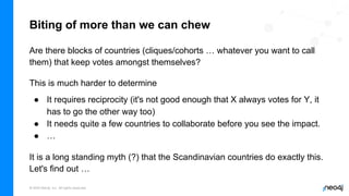 © 2022 Neo4j, Inc. All rights reserved.
Biting of more than we can chew
Are there blocks of countries (cliques/cohorts … whatever you want to call
them) that keep votes amongst themselves?
This is much harder to determine
● It requires reciprocity (it's not good enough that X always votes for Y, it
has to go the other way too)
● It needs quite a few countries to collaborate before you see the impact.
● …
It is a long standing myth (?) that the Scandinavian countries do exactly this.
Let's find out …
 