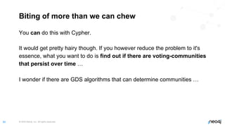 © 2022 Neo4j, Inc. All rights reserved.
60
Biting of more than we can chew
You can do this with Cypher.
It would get pretty hairy though. If you however reduce the problem to it's
essence, what you want to do is find out if there are voting-communities
that persist over time …
I wonder if there are GDS algorithms that can determine communities …
 