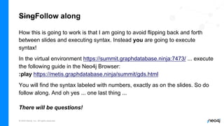 © 2022 Neo4j, Inc. All rights reserved.
SingFollow along
How this is going to work is that I am going to avoid flipping back and forth
between slides and executing syntax. Instead you are going to execute
syntax!
In the virtual environment https://summit.graphdatabase.ninja:7473/ ... execute
the following guide in the Neo4j Browser:
:play https://metis.graphdatabase.ninja/summit/gds.html
You will find the syntax labeled with numbers, exactly as on the slides. So do
follow along. And oh yes ... one last thing ...
There will be questions!
 