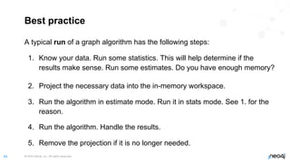 © 2022 Neo4j, Inc. All rights reserved.
64
Best practice
A typical run of a graph algorithm has the following steps:
1. Know your data. Run some statistics. This will help determine if the
results make sense. Run some estimates. Do you have enough memory?
2. Project the necessary data into the in-memory workspace.
3. Run the algorithm in estimate mode. Run it in stats mode. See 1. for the
reason.
4. Run the algorithm. Handle the results.
5. Remove the projection if it is no longer needed.
 