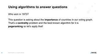 © 2022 Neo4j, Inc. All rights reserved.
66
Using algorithms to answer questions
Who won in 1975?
This question is asking about the importance of countries in our voting graph.
That's a centrality problem and the best known algorithm for it is
pageranking so let's apply that!
 