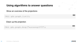 © 2022 Neo4j, Inc. All rights reserved.
68
Using algorithms to answer questions
Show an overview of the projections
CALL gds.graph.list();
002
Clean up the projection
CALL gds.graph.drop("eurosong1975");
003
 