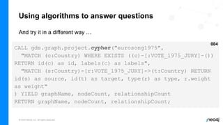 © 2022 Neo4j, Inc. All rights reserved.
Using algorithms to answer questions
And try it in a different way …
CALL gds.graph.project.cypher("eurosong1975",
"MATCH (c:Country) WHERE EXISTS ((c)-[:VOTE_1975_JURY]-())
RETURN id(c) as id, labels(c) as labels",
"MATCH (s:Country)-[r:VOTE_1975_JURY]->(t:Country) RETURN
id(s) as source, id(t) as target, type(r) as type, r.weight
as weight"
) YIELD graphName, nodeCount, relationshipCount
RETURN graphName, nodeCount, relationshipCount;
004
 