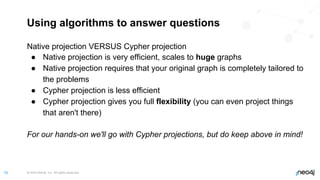 © 2022 Neo4j, Inc. All rights reserved.
70
Using algorithms to answer questions
Native projection VERSUS Cypher projection
● Native projection is very efficient, scales to huge graphs
● Native projection requires that your original graph is completely tailored to
the problems
● Cypher projection is less efficient
● Cypher projection gives you full flexibility (you can even project things
that aren't there)
For our hands-on we'll go with Cypher projections, but do keep above in mind!
 