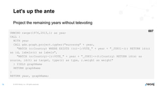 © 2022 Neo4j, Inc. All rights reserved.
74
Let's up the ante
Project the remaining years without televoting
UNWIND range(1976,2015,1) as year
CALL {
WITH year
CALL gds.graph.project.cypher("eurosong" + year,
"MATCH (c:Country) WHERE EXISTS ((c)-[:VOTE_" + year + "_JURY]-()) RETURN id(c)
as id, labels(c) as labels",
"MATCH (s:Country)-[r:VOTE_" + year + "_JURY]->(t:Country) RETURN id(s) as
source, id(t) as target, type(r) as type, r.weight as weight"
) YIELD graphName
RETURN graphName
}
RETURN year, graphName;
007
 