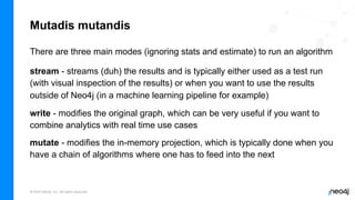 © 2022 Neo4j, Inc. All rights reserved.
Mutadis mutandis
There are three main modes (ignoring stats and estimate) to run an algorithm
stream - streams (duh) the results and is typically either used as a test run
(with visual inspection of the results) or when you want to use the results
outside of Neo4j (in a machine learning pipeline for example)
write - modifies the original graph, which can be very useful if you want to
combine analytics with real time use cases
mutate - modifies the in-memory projection, which is typically done when you
have a chain of algorithms where one has to feed into the next
 
