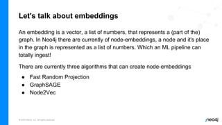 © 2022 Neo4j, Inc. All rights reserved.
Let's talk about embeddings
An embedding is a vector, a list of numbers, that represents a (part of the)
graph. In Neo4j there are currently of node-embeddings, a node and it's place
in the graph is represented as a list of numbers. Which an ML pipeline can
totally ingest!
There are currently three algorithms that can create node-embeddings
● Fast Random Projection
● GraphSAGE
● Node2Vec
 