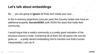 © 2022 Neo4j, Inc. All rights reserved.
80
Let's talk about embeddings
So … you are going to ignore all three and create your own …
In the in-memory projections (one per year) the Country nodes now have an
additional property, louvainXXXX (with XXXX the year) that holds their
community.
I would argue that a node's community is a pretty good indication of the
structure around a node. Combining all of them (for all years) into one list
gives us … a pretty decent embedding (not to mention one that's human
interpretable). Let's do it!
 