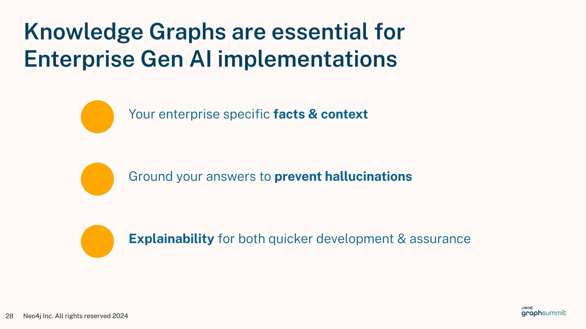 Neo4j Inc. All rights reserved 2024
28
Your enterprise speciﬁc facts & context
Knowledge Graphs are essential for
Enterprise Gen AI implementations
Ground your answers to prevent hallucinations
Explainability for both quicker development & assurance
 