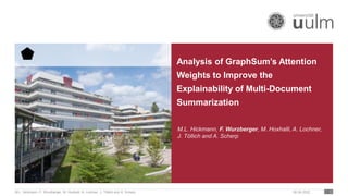 Analysis of GraphSum’s Attention
Weights to Improve the
Explainability of Multi-Document
Summarization
06.04.2022
M.L. Hickmann, F. Wurzberger, M. Hoxhalli, A. Lochner, J. Töllich and A. Scherp 1
M.L. Hickmann, F. Wurzberger, M. Hoxhalli, A. Lochner,
J. Töllich and A. Scherp
 