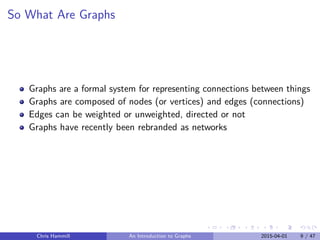 So What Are Graphs
Graphs are a formal system for representing connections between things
Graphs are composed of nodes (or vertices) and edges (connections)
Edges can be weighted or unweighted, directed or not
Graphs have recently been rebranded as networks
Chris Hammill An Introduction to Graphs 2015-04-01 9 / 47
 