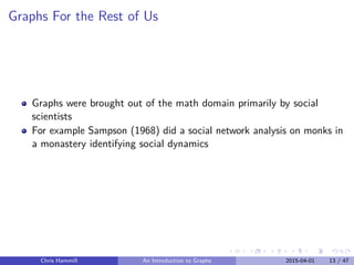 Graphs For the Rest of Us
Graphs were brought out of the math domain primarily by social
scientists
For example Sampson (1968) did a social network analysis on monks in
a monastery identifying social dynamics
Chris Hammill An Introduction to Graphs 2015-04-01 13 / 47
 