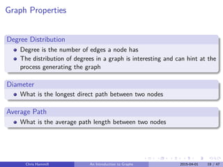 Graph Properties
Degree Distribution
Degree is the number of edges a node has
The distribution of degrees in a graph is interesting and can hint at the
process generating the graph
Diameter
What is the longest direct path between two nodes
Average Path
What is the average path length between two nodes
Chris Hammill An Introduction to Graphs 2015-04-01 19 / 47
 