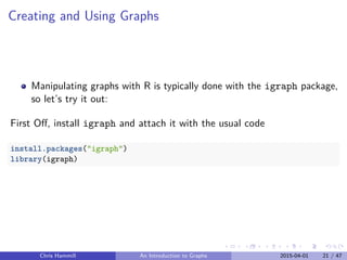 Creating and Using Graphs
Manipulating graphs with R is typically done with the igraph package,
so let’s try it out:
First Oﬀ, install igraph and attach it with the usual code
install.packages("igraph")
library(igraph)
Chris Hammill An Introduction to Graphs 2015-04-01 21 / 47
 