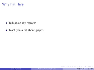 Why I’m Here
Talk about my research
Teach you a bit about graphs
Chris Hammill An Introduction to Graphs 2015-04-01 3 / 47
 