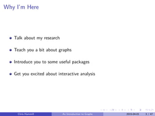 Why I’m Here
Talk about my research
Teach you a bit about graphs
Introduce you to some useful packages
Get you excited about interactive analysis
Chris Hammill An Introduction to Graphs 2015-04-01 3 / 47
 