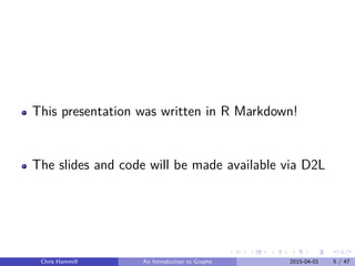 This presentation was written in R Markdown!
The slides and code will be made available via D2L
Chris Hammill An Introduction to Graphs 2015-04-01 5 / 47
 