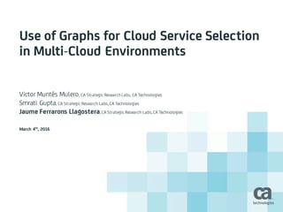 Use of Graphs for Cloud Service Selection
in Multi-Cloud Environments
Victor Muntés Mulero, CA Strategic Research Labs, CA Technologies
Smrati Gupta, CA Strategic Research Labs,CA Technologies
Jaume Ferrarons Llagostera,CA Strategic Research Labs,CA Technologies
March 4th
, 2016
 