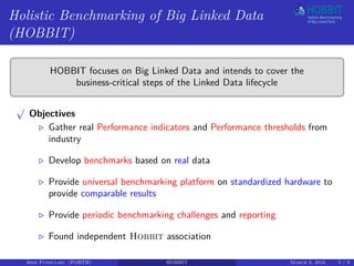 Holistic Benchmarking of Big Linked Data
(HOBBIT)
HOBBIT focuses on Big Linked Data and intends to cover the
business-critical steps of the Linked Data lifecycle
√
Objectives
Gather real Performance indicators and Performance thresholds from
industry
Develop benchmarks based on real data
Provide universal benchmarking platform on standardized hardware to
provide comparable results
Provide periodic benchmarking challenges and reporting
Found independent Hobbit association
Irini Fundulaki (FORTH) HOBBIT March 3, 2016 5 / 9
 