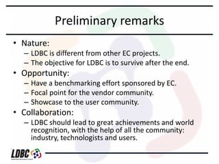 Preliminary remarks
• Nature:

– LDBC is different from other EC projects.
– The objective for LDBC is to survive after the end.

• Opportunity:

– Have a benchmarking effort sponsored by EC.
– Focal point for the vendor community.
– Showcase to the user community.

• Collaboration:

– LDBC should lead to great achievements and world
recognition, with the help of all the community:
industry, technologists and users.

 