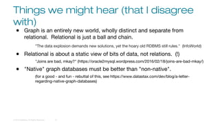 Things we might hear (that I disagree
with)
© 2016 DataStax, All Rights Reserved. 10
● Graph is an entirely new world, wholly distinct and separate from
relational. Relational is just a ball and chain.
"The data explosion demands new solutions, yet the hoary old RDBMS still rules." (InfoWorld)
● Relational is about a static view of bits of data, not relations. (!)
"Joins are bad, mkay?" (https://oracle2mysql.wordpress.com/2016/02/18/joins-are-bad-mkay/)
● "Native" graph databases must be better than "non-native".
(for a good - and fun - rebuttal of this, see https://www.datastax.com/dev/blog/a-letter-
regarding-native-graph-databases)
 