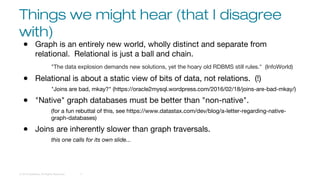 Things we might hear (that I disagree
with)
© 2016 DataStax, All Rights Reserved. 11
● Graph is an entirely new world, wholly distinct and separate from
relational. Relational is just a ball and chain.
"The data explosion demands new solutions, yet the hoary old RDBMS still rules." (InfoWorld)
● Relational is about a static view of bits of data, not relations. (!)
"Joins are bad, mkay?" (https://oracle2mysql.wordpress.com/2016/02/18/joins-are-bad-mkay/)
● "Native" graph databases must be better than "non-native".
(for a fun rebuttal of this, see https://www.datastax.com/dev/blog/a-letter-regarding-native-
graph-databases)
● Joins are inherently slower than graph traversals.
this one calls for its own slide...
 