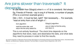 Are joins slower than traversals? It
depends...
© 2016 DataStax, All Rights Reserved. 12
Is O(k) faster than O(log(n)) when k << n? (k is constant) Not always!
Eg, Friends of Friends - say k=avg # of friends, n=number of people.
(This is a common example given.)
O(k) = O(1) - it must be fast, right? Not necessarily… For example,
"read an entry from a list of length n":
This is not entirely facetious! The clock time depends on the
algorithms that store, read, and deserialize the data, and what data
they need to process in order to find the results.
O(1) algorithm:
read the entire disk, and
return the the entry asked for.
O(log(n)) algorithm:
use an index to find the entry,
and return it.
(eg, see An Evaluation of Alternative Physical Graph Data Designs for Processing Interactive Social Networking Actions, Ghandeharizadeh,
Boghrati, and Barahmand, Database Laboratory Technical Report, Computer Science Department, USC, 2014)
 