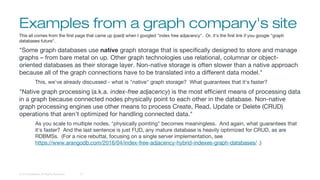 Examples from a graph company's site
© 2016 DataStax, All Rights Reserved. 13
This all comes from the first page that came up (paid) when I googled "index free adjacency". Or, it's the first link if you google "graph
databases future".
"Some graph databases use native graph storage that is specifically designed to store and manage
graphs – from bare metal on up. Other graph technologies use relational, columnar or object-
oriented databases as their storage layer. Non-native storage is often slower than a native approach
because all of the graph connections have to be translated into a different data model."
This, we've already discussed - what is "native" graph storage? What guarantees that it's faster?
"Native graph processing (a.k.a. index-free adjacency) is the most efficient means of processing data
in a graph because connected nodes physically point to each other in the database. Non-native
graph processing engines use other means to process Create, Read, Update or Delete (CRUD)
operations that aren’t optimized for handling connected data."
As you scale to multiple nodes, "physically pointing" becomes meaningless. And again, what guarantees that
it's faster? And the last sentence is just FUD, any mature database is heavily optimized for CRUD, as are
RDBMSs. (For a nice rebuttal, focusing on a single server implementation, see
https://www.arangodb.com/2016/04/index-free-adjacency-hybrid-indexes-graph-databases/ .)
 