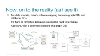 Now, on to the reality (as I see it)
© 2016 DataStax, All Rights Reserved. 18
● For data models, there's often a mapping between graph DBs and
relational DBs
It's hard to formalize, because relational is hard to formalize.
A picture, with a common example of a graph DB:
 