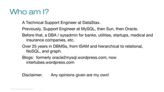 Who am I?
© 2016 DataStax, All Rights Reserved. 2
A Technical Support Engineer at DataStax.
Previously, Support Engineer at MySQL, then Sun, then Oracle.
Before that, a DBA / sysadmin for banks, utilities, startups, medical and
insurance companies, etc.
Over 25 years in DBMSs, from ISAM and hierarchical to relational,
NoSQL, and graph.
Blogs: formerly oracle2mysql.wordpress.com, now
intertubes.wordpress.com
Disclaimer: Any opinions given are my own!
 