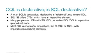CQL is declarative; is SQL declarative?
© 2016 DataStax, All Rights Reserved. 22
● A lot of SQL is declarative. declarative is "relational", esp in early SQL.
● SQL '99 offers CTEs, which have an imperative element.
● Many people use UDFs with SQL/CQL, or embed SQL/CQL in imperative
(procedural) code.
● Most SQL vendors offer extenstions, like PL/SQL or TSQL, with
imperative (procedural) elements.
 