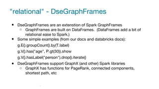 "relational" - DseGraphFrames
● DseGraphFrames are an extenstion of Spark GraphFrames
○ GraphFrames are built on DataFrames. (DataFrames add a bit of
relational ease to Spark.)
● Some simple examples (from our docs and databricks docs):
g.E().groupCount().by(T.label)
g.V().has("age", P.gt(30)).show
g.V().hasLabel("person").drop().iterate()
● DseGraphFrames support GraphX (and other) Spark libraries
○ GraphX has functions for PageRank, connected components,
shortest path, etc
27
 