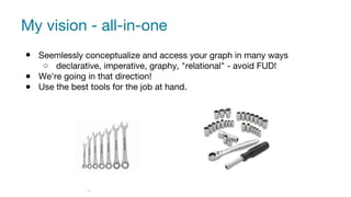 My vision - all-in-one
● Seemlessly conceptualize and access your graph in many ways
○ declarative, imperative, graphy, "relational" - avoid FUD!
● We're going in that direction!
● Use the best tools for the job at hand.
29
 