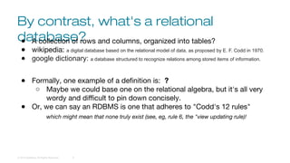 By contrast, what's a relational
database?
© 2016 DataStax, All Rights Reserved. 6
● A collection of rows and columns, organized into tables?
● wikipedia: a digital database based on the relational model of data, as proposed by E. F. Codd in 1970.
● google dictionary: a database structured to recognize relations among stored items of information.
● Formally, one example of a definition is: ?
○ Maybe we could base one on the relational algebra, but it's all very
wordy and difficult to pin down concisely.
● Or, we can say an RDBMS is one that adheres to "Codd's 12 rules"
which might mean that none truly exist (see, eg, rule 6, the "view updating rule)!
 