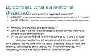 By contrast, what's a relational
database?
© 2016 DataStax, All Rights Reserved. 7
● A collection of rows and columns, organized into tables?
● wikipedia: a digital database based on the relational model of data, as proposed by E. F. Codd in 1970.
● google dictionary: a database structured to recognize relations among stored items of information.
● Formally, one example of a definition is: ?
● We can base it on the relational algebra, but it's all very wordy and
difficult to pin down concisely.
● Or, we can say an RDBMS is one that adheres to "Codd's 12 rules"
which might mean that none truly exist (see, eg, rule 6, the "view updating rule)
Let's pretend that we know what we mean - basically, tables of rows and
columns, normalized to some degree, with integrity constraints, "etc".
Importantly, it separates logical view from physical storage.
 