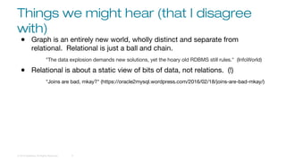 Things we might hear (that I disagree
with)
© 2016 DataStax, All Rights Reserved. 9
● Graph is an entirely new world, wholly distinct and separate from
relational. Relational is just a ball and chain.
"The data explosion demands new solutions, yet the hoary old RDBMS still rules." (InfoWorld)
● Relational is about a static view of bits of data, not relations. (!)
"Joins are bad, mkay?" (https://oracle2mysql.wordpress.com/2016/02/18/joins-are-bad-mkay/)
 